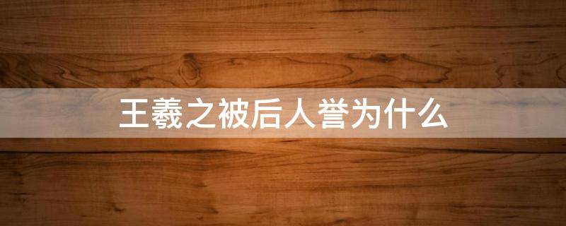 王羲之被后人誉为什么（王羲之被后人誉为什么他的书法代表作有什么）