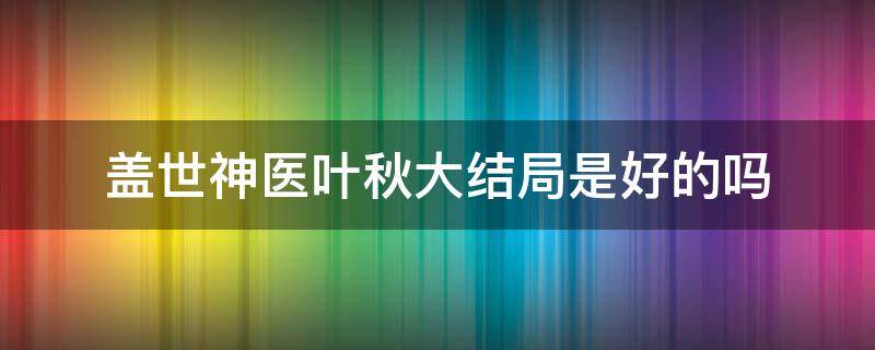 盖世神医叶秋大结局是好的吗（盖世神医叶秋最新完结）