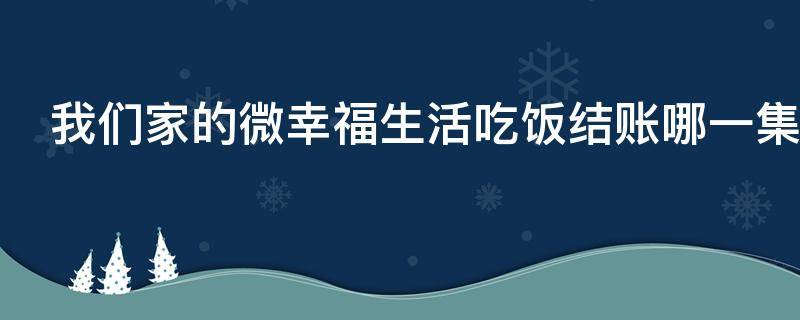 我们家的微幸福生活吃饭结账哪一集（我们家的微幸福生活饭店哪集关门的）