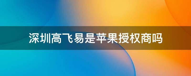 深圳高飞易是苹果授权商吗（深圳市高飞易科技有限公司是苹果经销商吗）