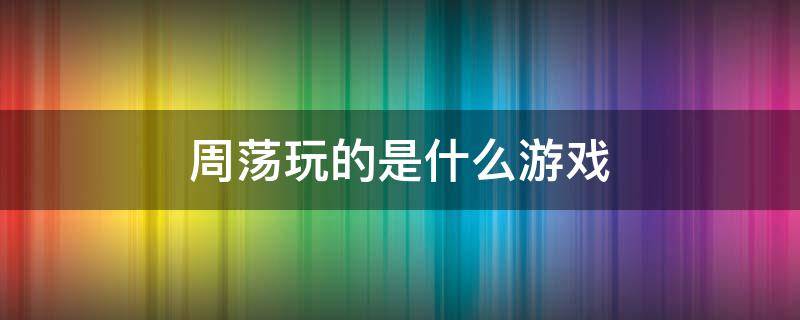 周荡玩的是什么游戏 周荡玩的什么英雄