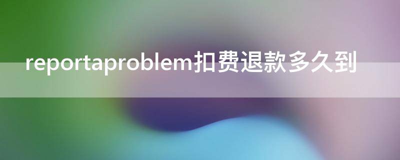 reportaproblem扣费退款多久到 reportaproblem怎么退款