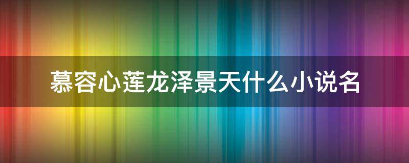 慕容心莲龙泽景天什么小说名（慕容心莲龙泽景天什么小说名混世）