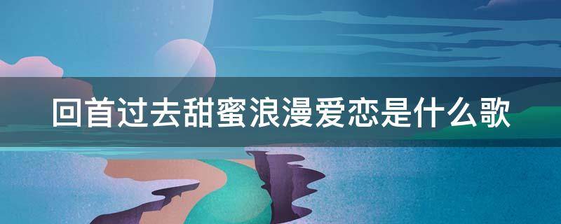 回首过去甜蜜浪漫爱恋是什么歌（回首过去甜蜜浪漫爱恋是什么歌曲）