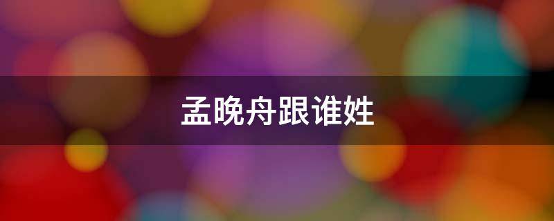 孟晚舟跟谁姓 孟晚舟到底姓什么