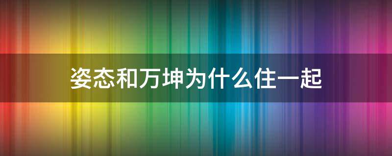 姿态和万坤为什么住一起 姿态为什么不和万坤排了