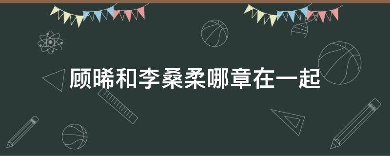 顾晞和李桑柔哪章在一起（墨桑顾晞和李桑柔）