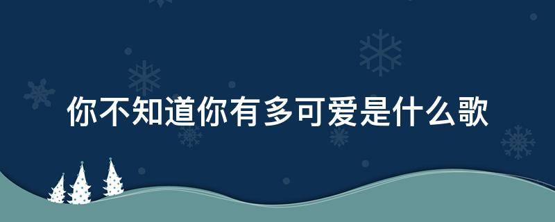 你不知道你有多可爱是什么歌 你不知道你有多可爱是什么歌歌词