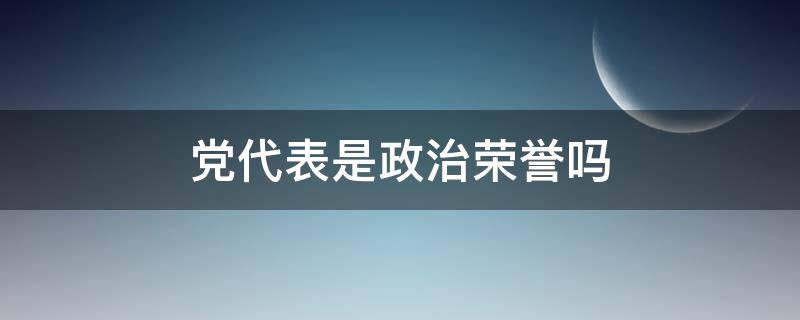 党代表是政治荣誉吗 党代表是荣誉还是职务