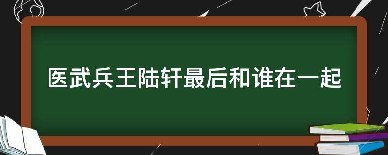 医武兵王陆轩最后和谁在一起（医武兵王陆轩大结局）