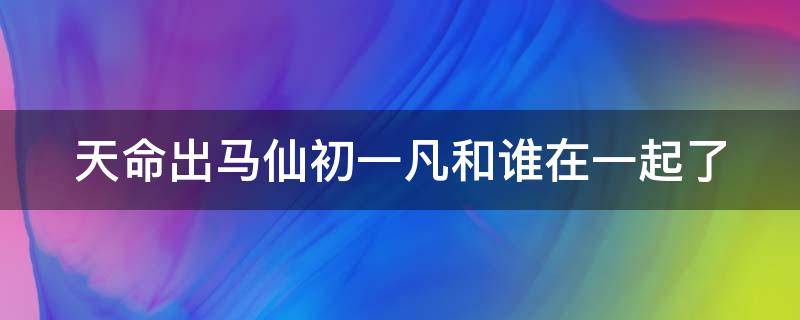 天命出马仙初一凡和谁在一起了 天命出马仙主角是什么身份