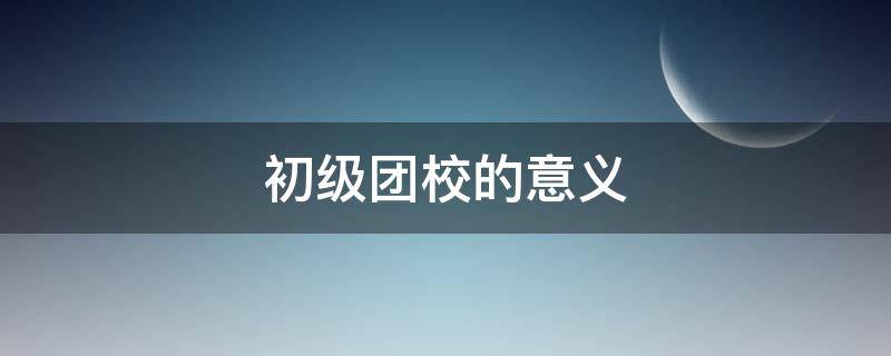 初级团校的意义 初级团校有什么用