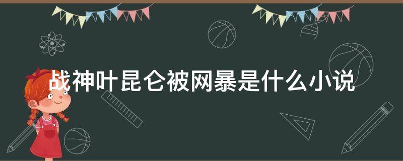 战神叶昆仑被网暴是什么小说（叶昆仑战神被网爆小说）