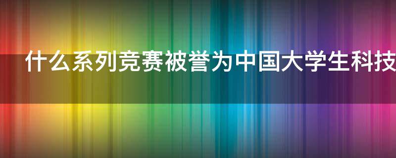 什么系列竞赛被誉为中国大学生科技创新创业的奥林匹克盛会