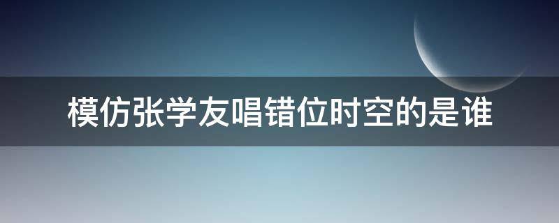 模仿张学友唱错位时空的是谁（模仿张学友唱错位时空的人）