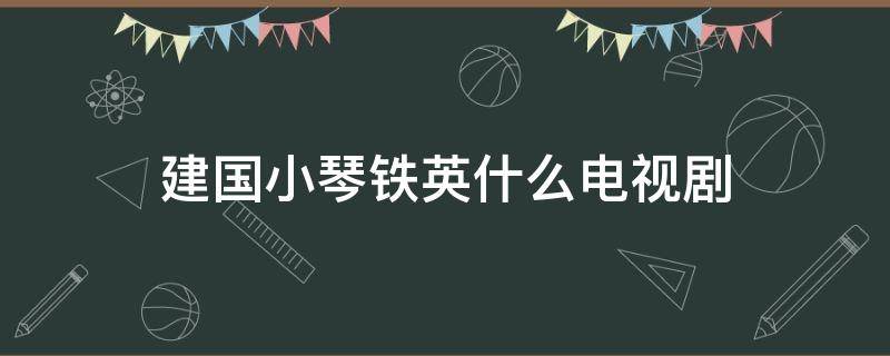 建国小琴铁英什么电视剧（小琴是什么电视剧）