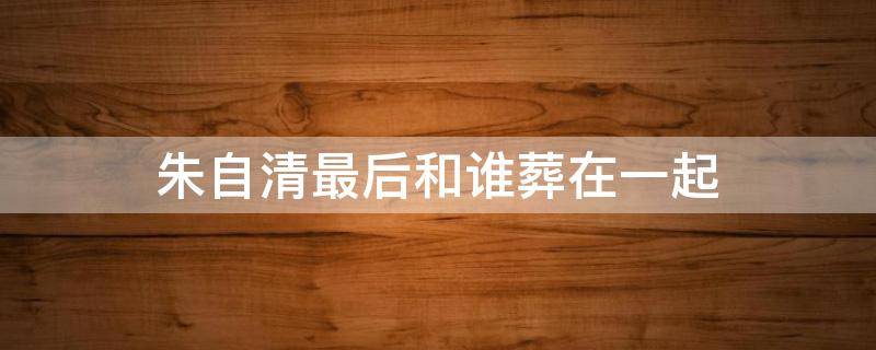 朱自清最后和谁葬在一起（朱自清葬在哪里）