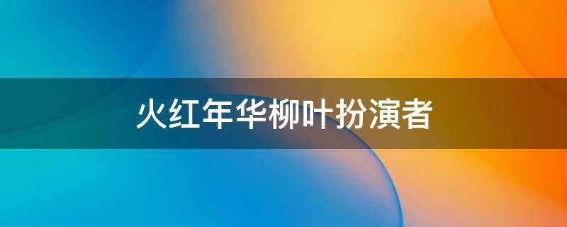 火红年华柳叶扮演者 火红年华主要演员