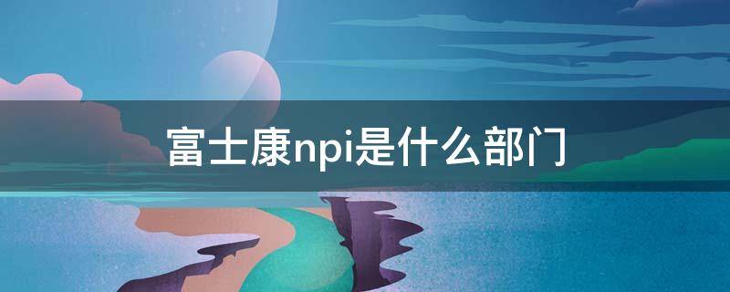 富士康npi是什么部门（富士康NPI是做什么的）