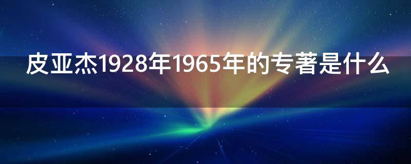 皮亚杰1928年1965年的专著是什么 皮亚杰著作参考文献