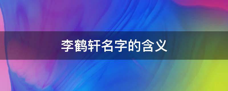 李鹤轩名字的含义（王鹤轩名字含义）