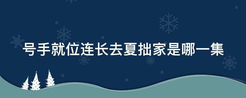 号手就位连长去夏拙家是哪一集（号手就位连长去夏拙家是第几集）