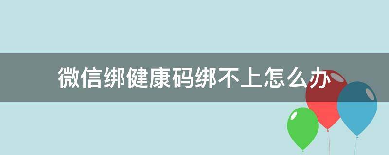 微信绑健康码绑不上怎么办 微信健康码绑不上怎么回事