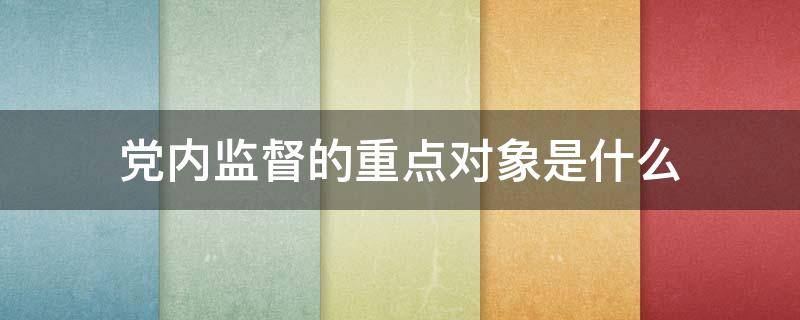 党内监督的重点对象是什么（党内监督的重点对象特别是什么）