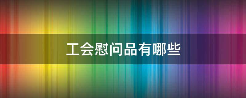 工会慰问品有哪些 工会慰问品一般发什么