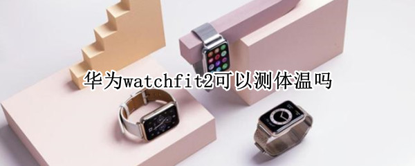 华为watchfit2可以测体温吗（华为watch3能测量体温吗）