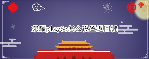 荣耀play6c怎么设置返回键 荣耀play5t手机怎么设置返回键