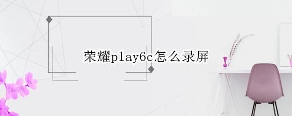 荣耀play6c怎么录屏 荣耀畅玩6a怎么录屏