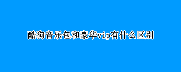 酷狗音乐包和豪华vip有什么区别（酷狗音乐豪华会员和音乐包）