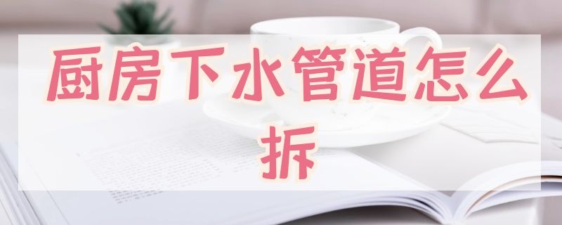 厨房下水管道怎么拆（厨房下水管道怎么拆卸视频）