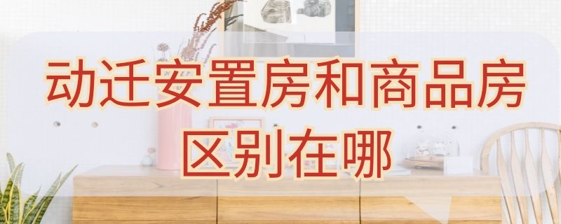 动迁安置房和商品房区别在哪（动迁房和安置房有什么区别）