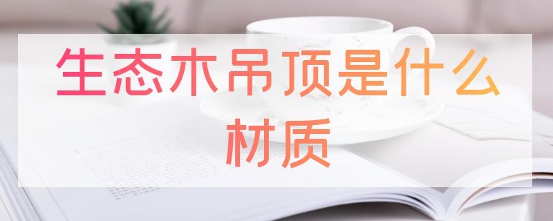 生态木吊顶是什么材质（什么叫生态木吊顶）