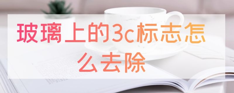 玻璃上的3c标志怎么去除（汽车玻璃3c标志怎样除掉）