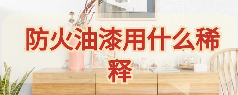 防火油漆用什么稀释 防火油漆用什么稀释剂最好