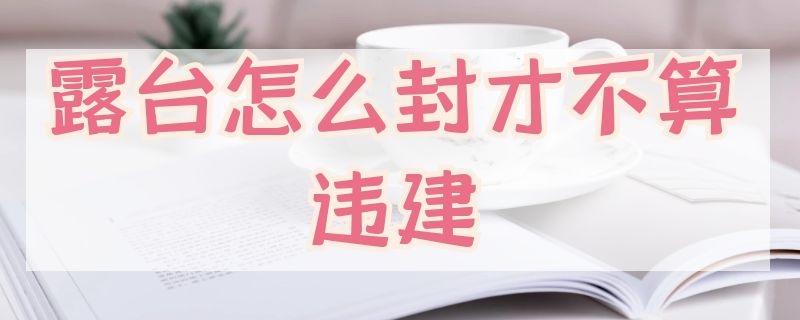 露台怎么封才不算违建 顶层露台怎么封才不算违建