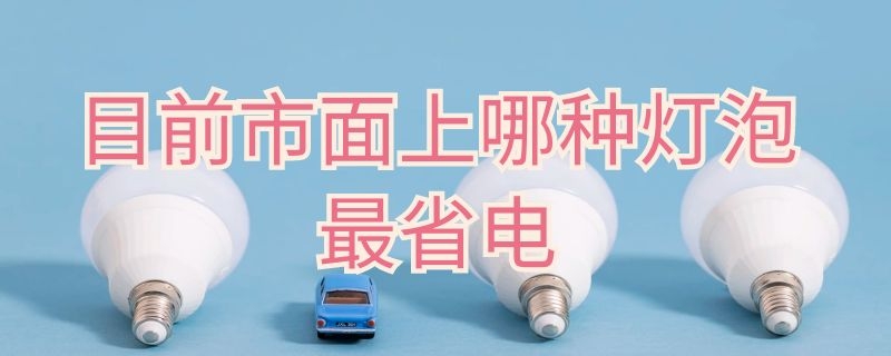 目前市面上哪种灯泡最省电（什么电灯泡最省电）