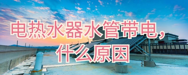 电热水器水管带电什么原因 电热水器水管带电什么原因