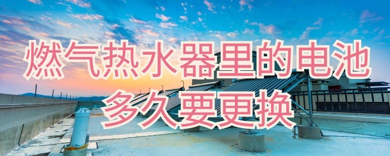 燃气热水器里的电池多久要更换 天然气热水器电池多久换一次