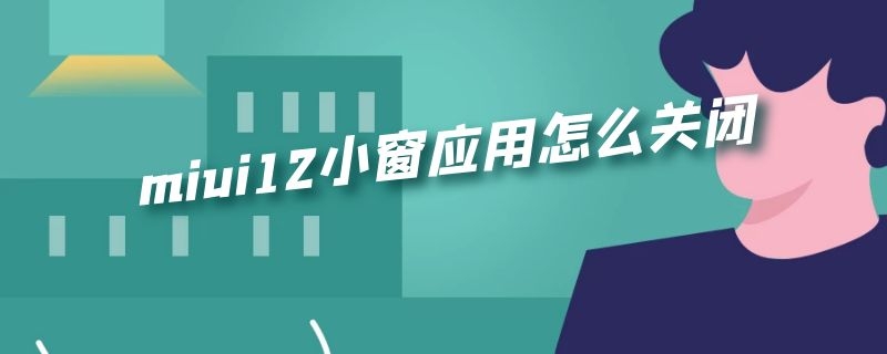 miui12小窗应用怎么关闭（miui12如何关闭小窗应用）