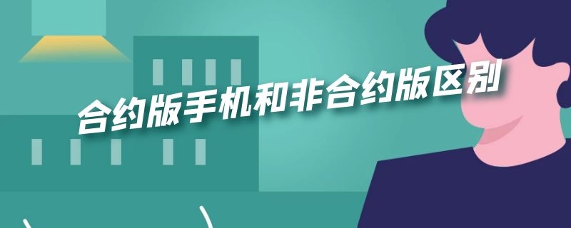 合约版手机和非合约版区别（合约版手机和非合约版哪个好）