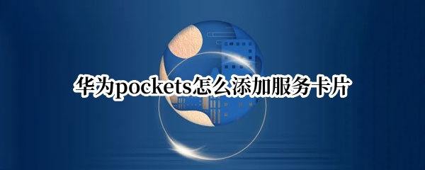 华为pockets怎么添加服务卡片 华为手机添加服务卡片