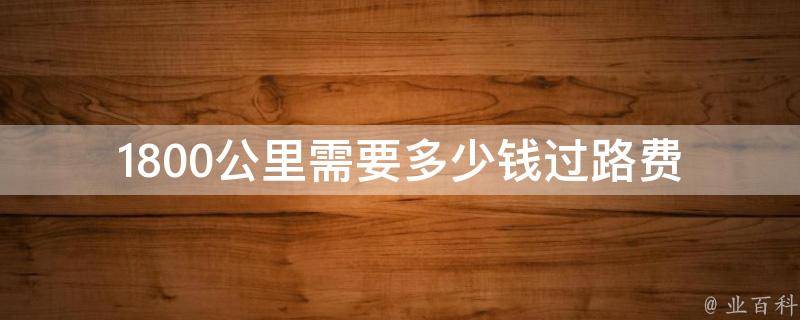 1800公里需要多少钱过路费 1800公里要多少过路费和油费