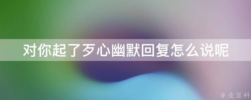 对你起了歹心幽默回复怎么说呢 对你起了歹心幽默回复怎么说呢图片