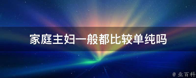 家庭主妇一般都比较单纯吗（家庭主妇一般都比较单纯吗为什么）