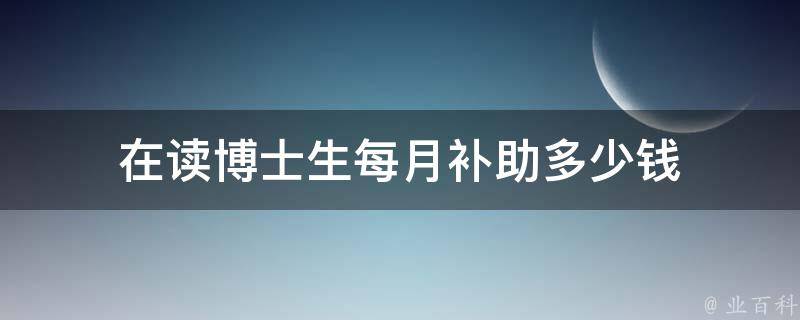 在读博士生每月补助多少钱（在读博士生每月补助多少钱一个月）