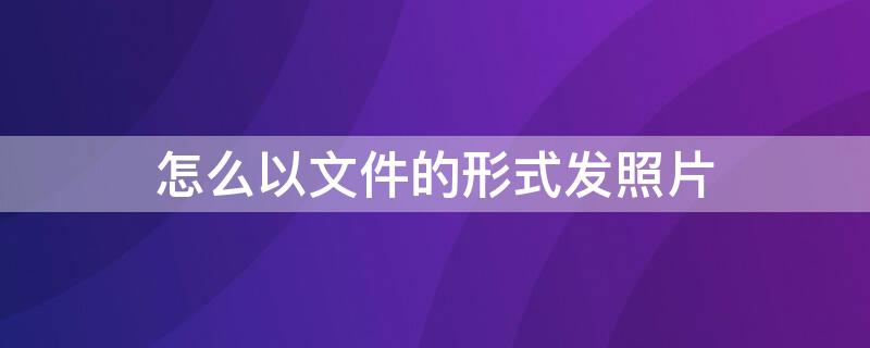 怎么以文件的形式发照片 怎么以文件的形式发照片到邮箱